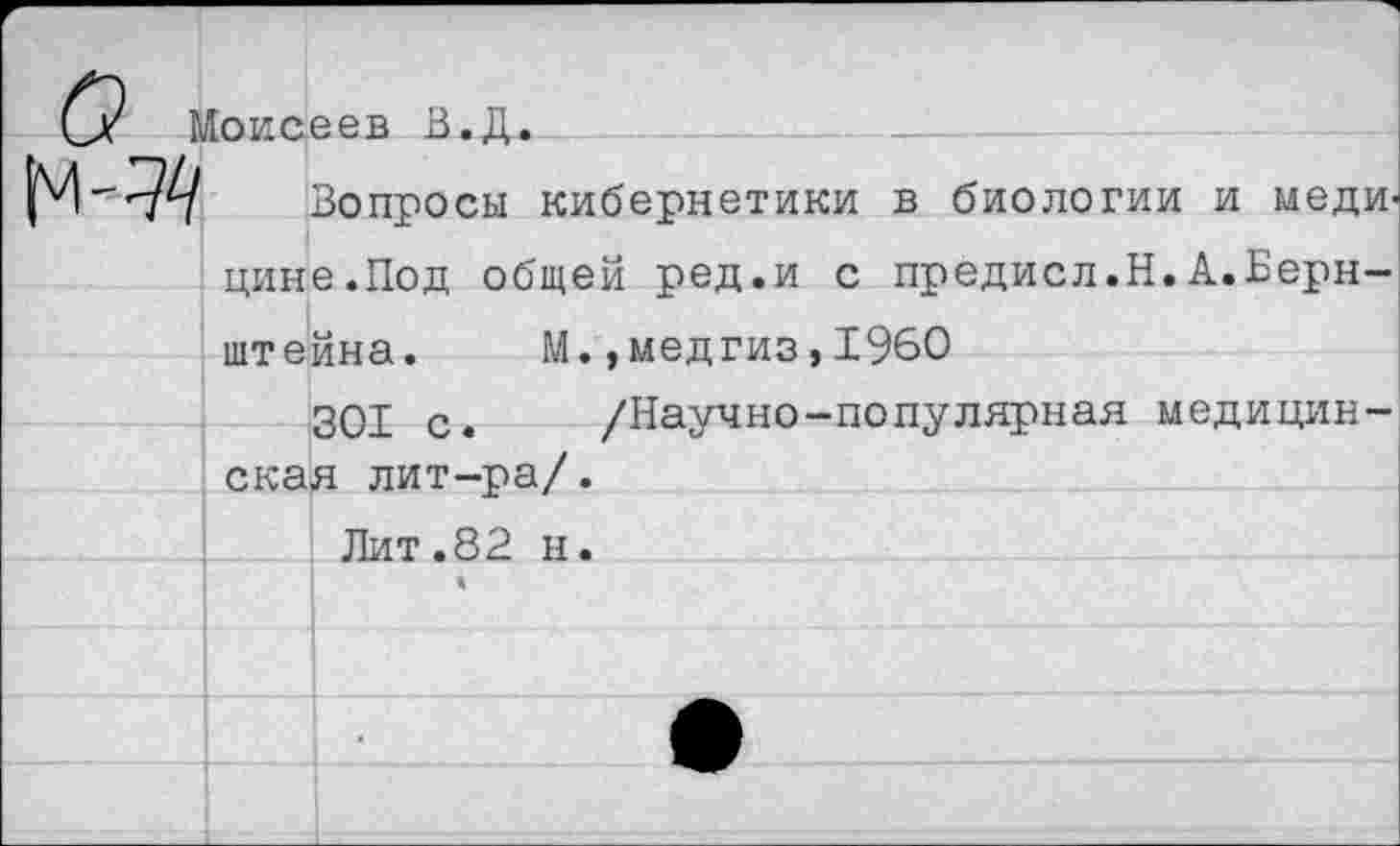 ﻿оисеев В.Д.
Вопросы кибернетики в биологии и медицине.Под общей ред.и с предисл.Н.А.Бернштейна. М. ,медгиз,1960
301 с. /Научно-популярная медицинская лит-ра/.
Лит.82 н.